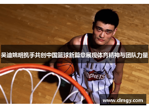 吴迪姚明携手共创中国篮球新篇章展现体育精神与团队力量